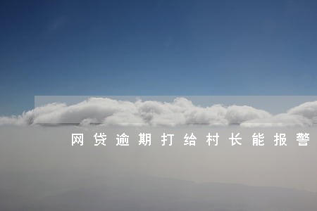 网贷逾期打给村长能报警吗 网贷逾期打给村长能报警吗
