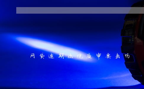 网贷逾期法院庭审要去吗 网贷逾期法院庭审要去吗
