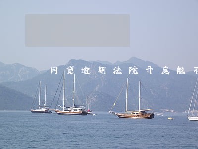 网贷逾期法院开庭能不去吗 网贷逾期法院开庭能不去吗