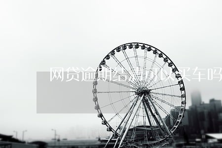网贷逾期结清可以买车吗 网贷逾期结清可以买车吗