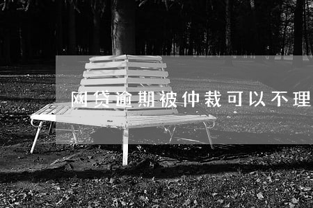 网贷逾期被仲裁可以不理会吗 网贷逾期被仲裁可以不理会吗