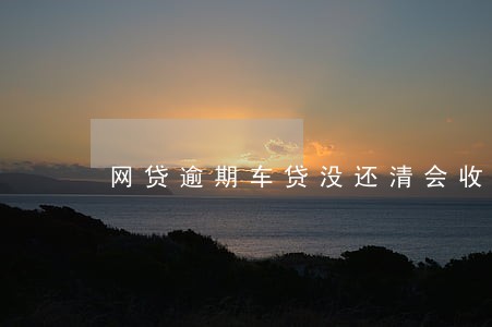 网贷逾期车贷没还清会收车子吗 网贷逾期车贷没还清会收车子吗