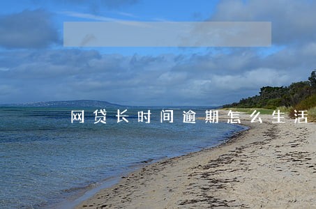 网贷长时间逾期怎么生活 网贷长时间逾期怎么生活