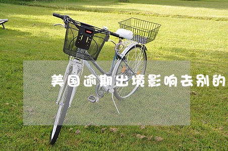 美国逾期出境影响去别的国家么 美国逾期出境影响去别的国家么