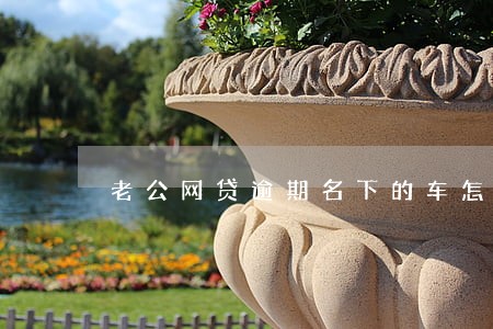 老公网贷逾期名下的车怎么处理 老公网贷逾期名下的车怎么处理