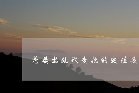 老婆出轨我查她的定位违法吗 老婆出轨我查她的定位违法吗