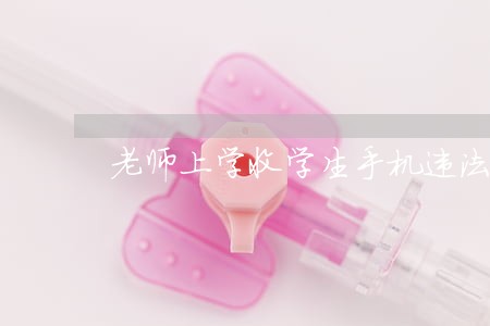 老师上学收学生手机违法么 老师上学收学生手机违法么