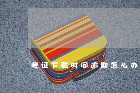 考证下载时间逾期怎么办 考证下载时间逾期怎么办