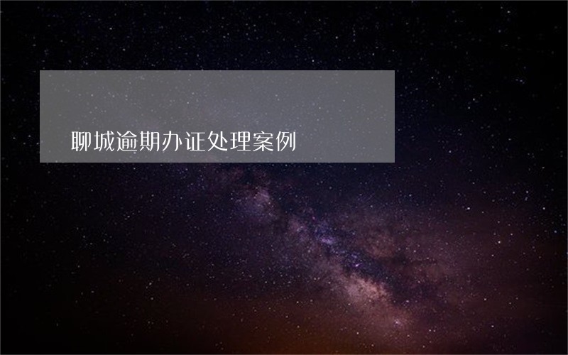 聊城逾期办证处理案例 聊城逾期办证处理案例