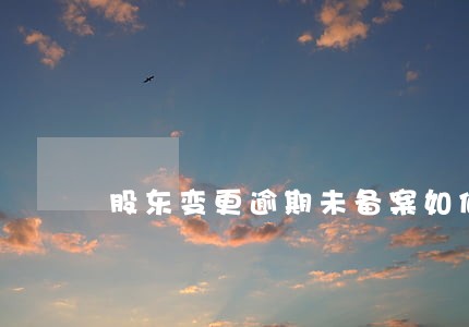 股东变更逾期未备案如何罚款 股东变更逾期未备案如何罚款