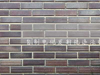 自制电视发射机违法吗 自制电视发射机违法吗