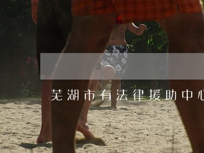芜湖市有法律援助中心吗 芜湖市有法律援助中心吗