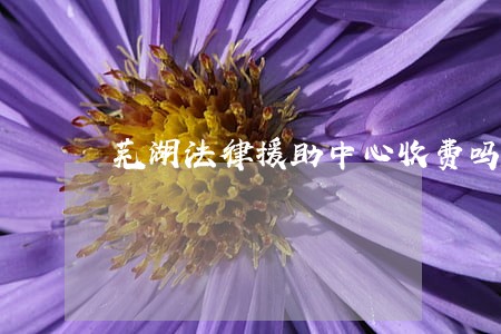芜湖法律援助中心收费吗 芜湖法律援助中心收费吗