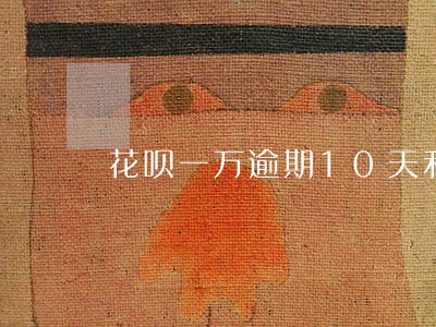 花呗一万逾期10天利息多少 花呗一万逾期10天利息多少