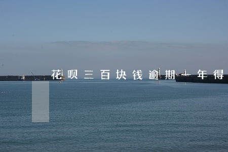 花呗三百块钱逾期一年得还多少钱 花呗三百块钱逾期一年得还多少钱