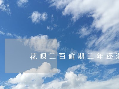 花呗三百逾期三年还清会怎样 花呗三百逾期三年还清会怎样