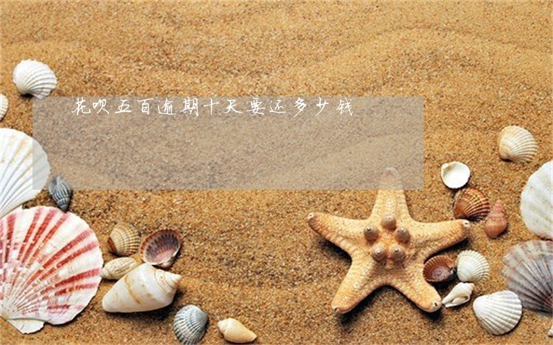 花呗五百逾期十天要还多少钱 花呗五百逾期十天要还多少钱