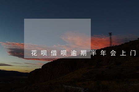 花呗借呗逾期半年会上门催收吗 花呗借呗逾期半年会上门催收吗