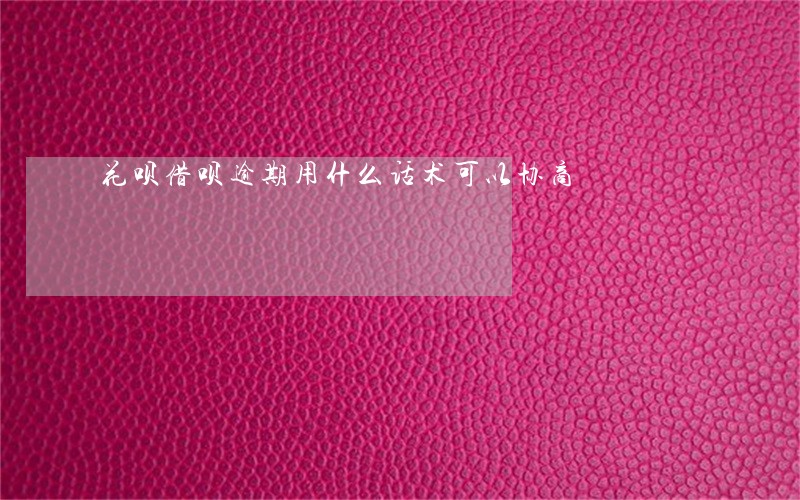 花呗借呗逾期用什么话术可以协商 花呗借呗逾期用什么话术可以协商