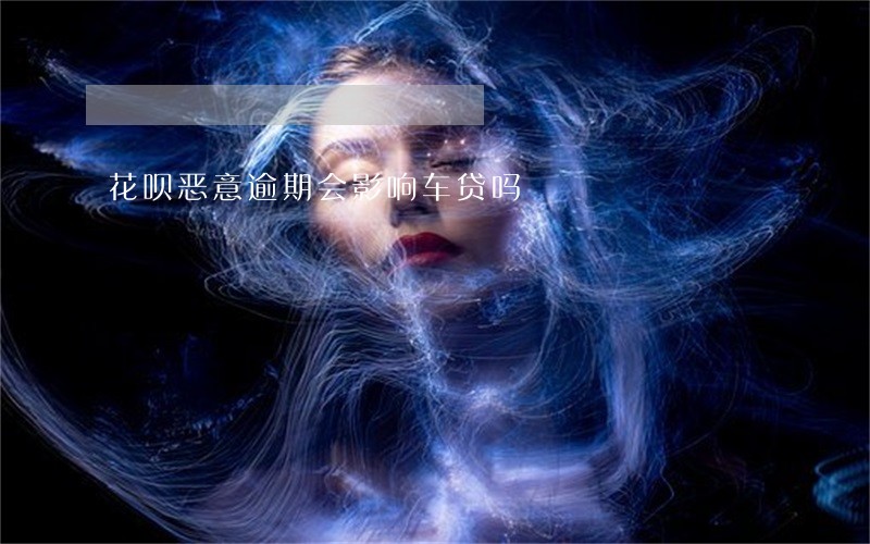 花呗恶意逾期会影响车贷吗 花呗恶意逾期会影响车贷吗