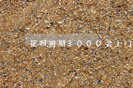 花呗逾期3000会上门 花呗逾期3000会上门
