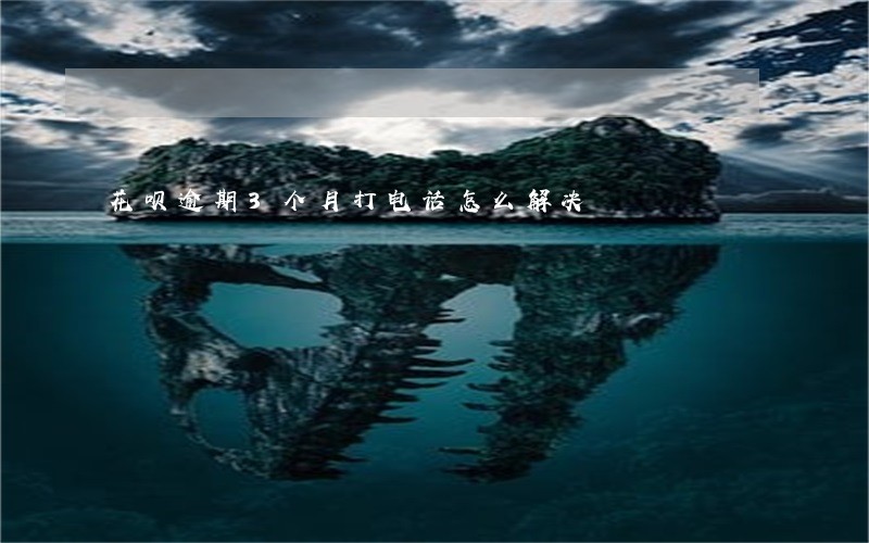 花呗逾期3个月打电话怎么解决 花呗逾期3个月打电话怎么解决