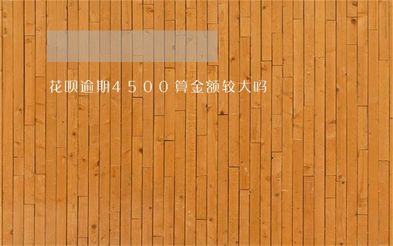 花呗逾期4500算金额较大吗 花呗逾期4500算金额较大吗