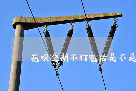 花呗逾期不打电话是不是就没关系 花呗逾期不打电话是不是就没关系