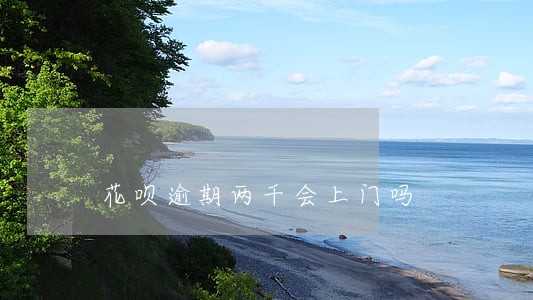 花呗逾期两千会上门吗 花呗逾期两千会上门吗