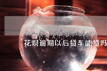 花呗逾期以后贷车能贷吗 花呗逾期以后贷车能贷吗