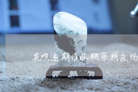 花呗逾期催收联系朋友吗 花呗逾期催收联系朋友吗