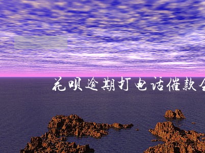 花呗逾期打电话催款会怎么呢 花呗逾期打电话催款会怎么呢