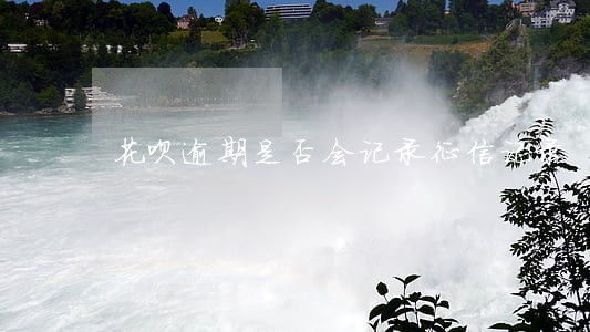 花呗逾期是否会记录征信记录 花呗逾期是否会记录征信记录