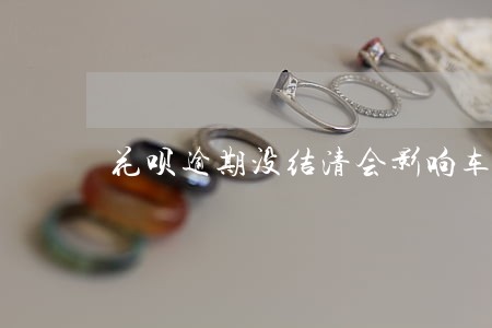 花呗逾期没结清会影响车贷吗 花呗逾期没结清会影响车贷吗