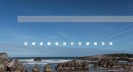 花呗逾期电话打不通会怎样 花呗逾期电话打不通会怎样
