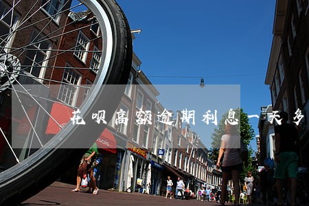 花呗高额逾期利息一天多少 花呗高额逾期利息一天多少