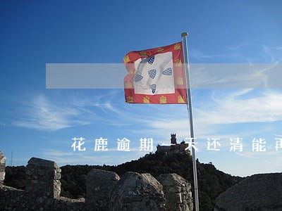 花鹿逾期一天还清能再借款吗 花鹿逾期一天还清能再借款吗