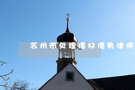 苏州市处理债权债务律师 苏州市处理债权债务律师