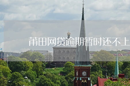 莆田网贷逾期暂时还不上怎么办 莆田网贷逾期暂时还不上怎么办