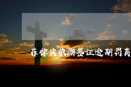 菲律宾旅游签证逾期罚商务签 菲律宾旅游签证逾期罚商务签