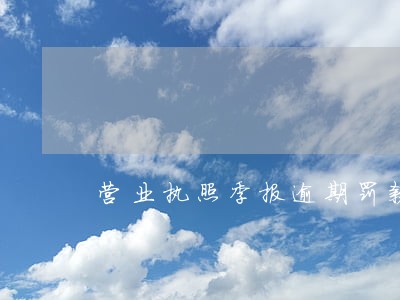 营业执照季报逾期罚款多少 营业执照季报逾期罚款多少