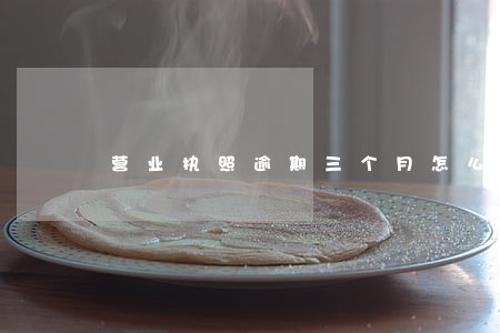营业执照逾期三个月怎么办 营业执照逾期三个月怎么办
