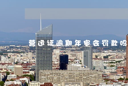营运证逾期年审会罚款吗 营运证逾期年审会罚款吗