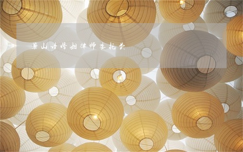 萧山请婚姻律师委托费 萧山请婚姻律师委托费
