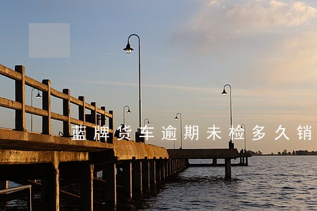 蓝牌货车逾期未检多久销户 蓝牌货车逾期未检多久销户