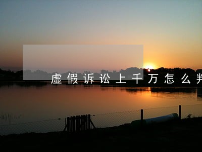 虚假诉讼上千万怎么判 虚假诉讼上千万怎么判