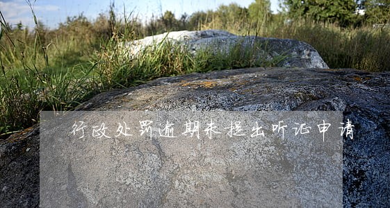 行政处罚逾期未提出听证申请 行政处罚逾期未提出听证申请