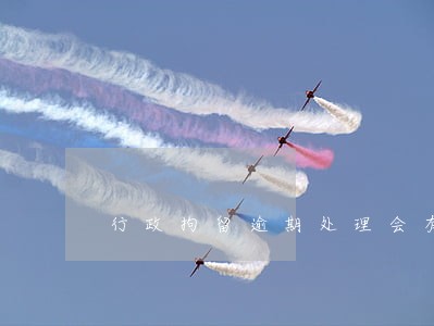 行政拘留逾期处理会有什么后果 行政拘留逾期处理会有什么后果