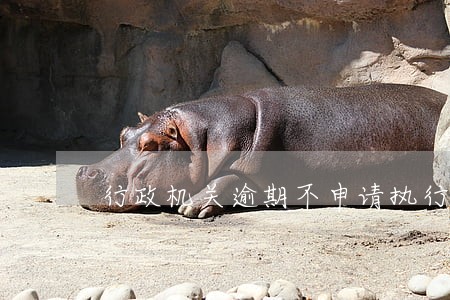 行政机关逾期不申请执行是否可诉 行政机关逾期不申请执行是否可诉