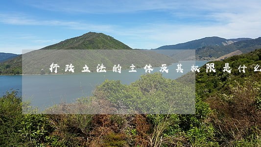 行政立法的主体及其权限是什么 行政立法的主体及其权限是什么